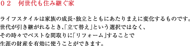 ライフスタイルは家族の成長・独立とともにあたりまえに変化するものです。世代が引き継がれるとき、「立て替え」という選択ではなく、その時々でベストな間取りに「リフォーム」することで生涯の財産を有効に使うことができます。