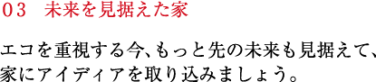 エコを重視する今、もっと先の未来も見据えて、家にアイディアを取り込みましょう。